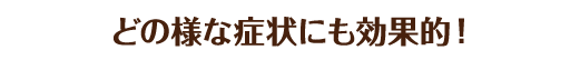 どの様な症状にも効果的！