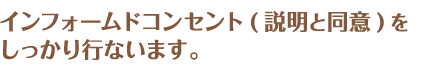 インフォームドコンセント(説明と同意)をしっかり行ないます。